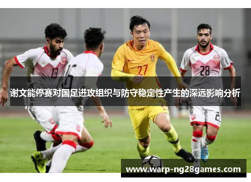 谢文能停赛对国足进攻组织与防守稳定性产生的深远影响分析