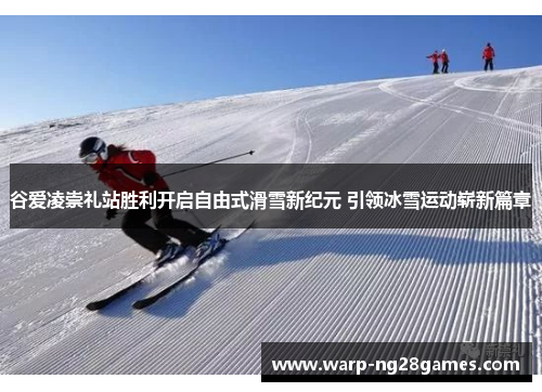 谷爱凌崇礼站胜利开启自由式滑雪新纪元 引领冰雪运动崭新篇章