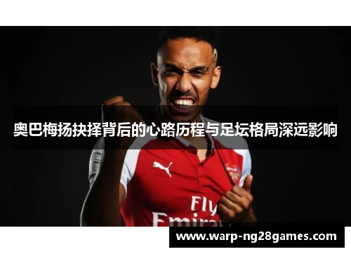 奥巴梅扬抉择背后的心路历程与足坛格局深远影响 奥巴梅扬抉择背后的心路历程与足坛格局深远影响