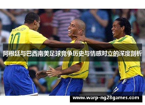 阿根廷与巴西南美足球竞争历史与情感对立的深度剖析 阿根廷与巴西南美足球竞争历史与情感对立的深度剖析