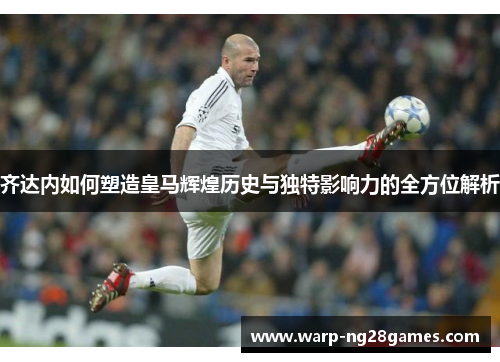 齐达内如何塑造皇马辉煌历史与独特影响力的全方位解析