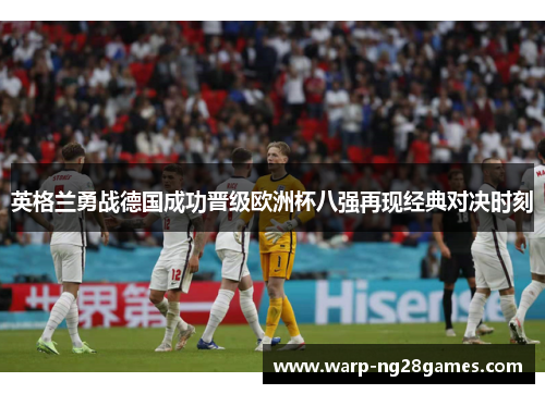 英格兰勇战德国成功晋级欧洲杯八强再现经典对决时刻 英格兰勇战德国成功晋级欧洲杯八强再现经典对决时刻