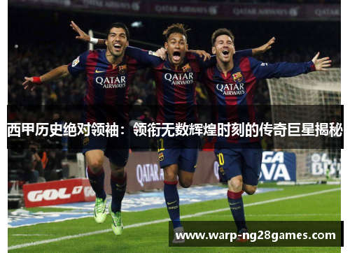 西甲历史绝对领袖:领衔无数辉煌时刻的传奇巨星揭秘 西甲历史绝对领袖:领衔无数辉煌时刻的传奇巨星揭秘