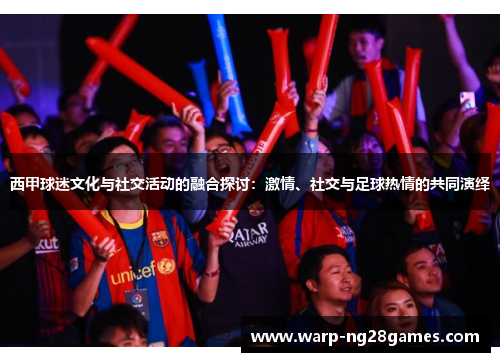 西甲球迷文化与社交活动的融合探讨:激情、社交与足球热情的共同演绎 西甲球迷文化与社交活动的融合探讨:激情、社交与足球热情的共同演绎