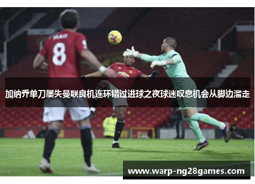 加纳乔单刀屡失曼联良机连环错过进球之夜球迷叹息机会从脚边溜走 加纳乔单刀屡失曼联良机连环错过进球之夜球迷叹息机会从脚边溜走