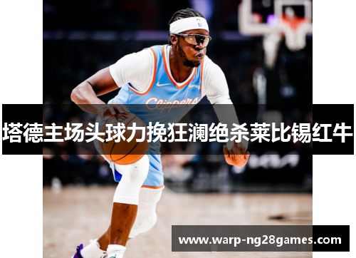塔德主场头球力挽狂澜绝杀莱比锡红牛 塔德主场头球力挽狂澜绝杀莱比锡红牛
