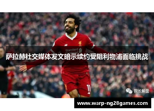 萨拉赫社交媒体发文暗示续约受阻利物浦面临挑战