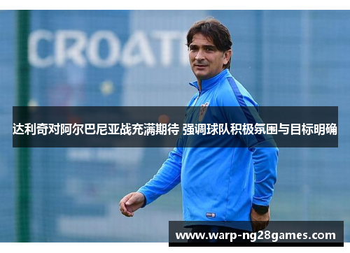 达利奇对阿尔巴尼亚战充满期待 强调球队积极氛围与目标明确
