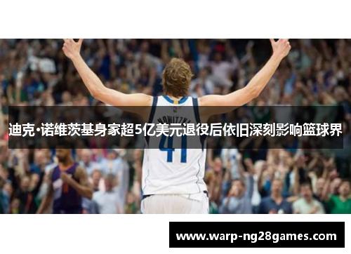 迪克·诺维茨基身家超5亿美元退役后依旧深刻影响篮球界