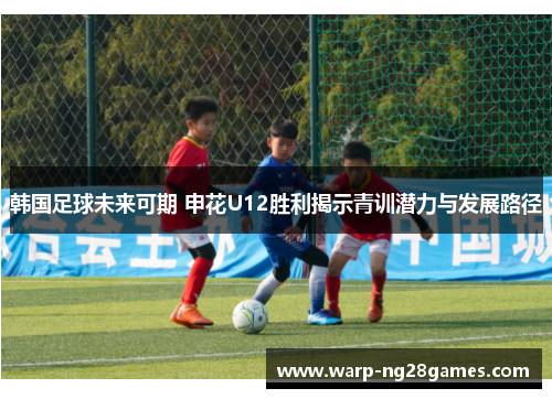 韩国足球未来可期 申花U12胜利揭示青训潜力与发展路径